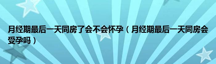 月经期最后一天同房了会不会怀孕（月经期最后一天同房会受孕吗）