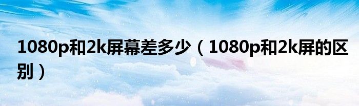 1080p和2k屏幕差多少（1080p和2k屏的区别）