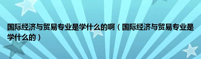 国际经济与贸易专业是学什么的啊（国际经济与贸易专业是学什么的）