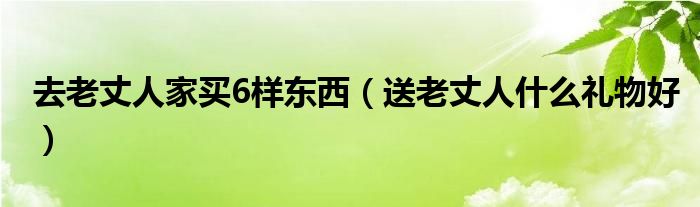 去老丈人家买6样东西（送老丈人什么礼物好）