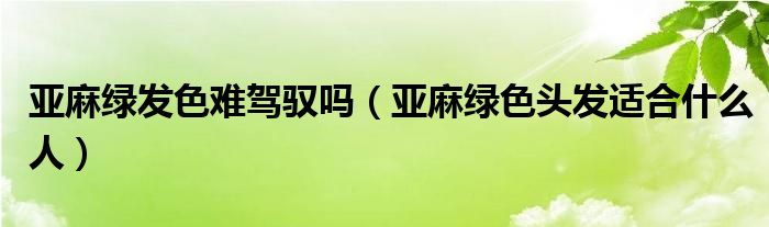 亚麻绿发色难驾驭吗（亚麻绿色头发适合什么人）