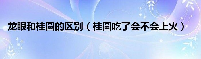 龙眼和桂圆的区别（桂圆吃了会不会上火）