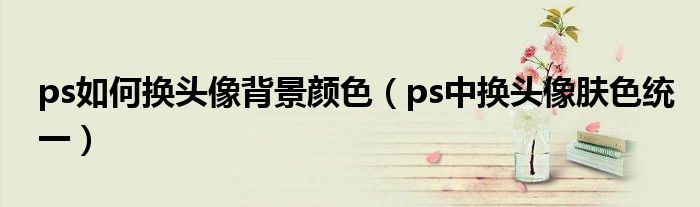 ps如何换头像背景颜色（ps中换头像肤色统一）