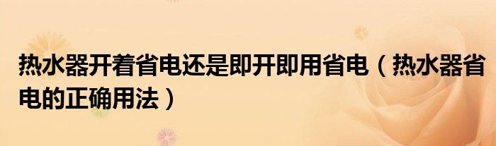 热水器开着省电还是即开即用省电（热水器省电的正确用法）