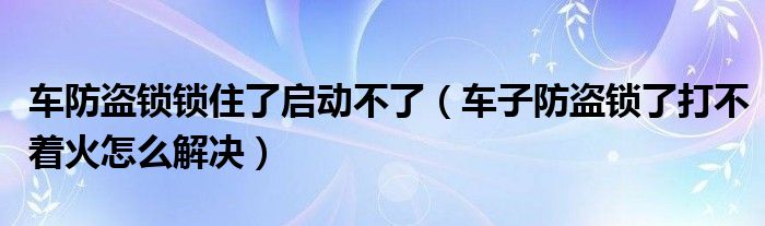 车防盗锁锁住了启动不了（车子防盗锁了打不着火怎么解决）