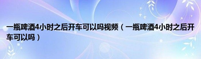 一瓶啤酒4小时之后开车可以吗视频（一瓶啤酒4小时之后开车可以吗）