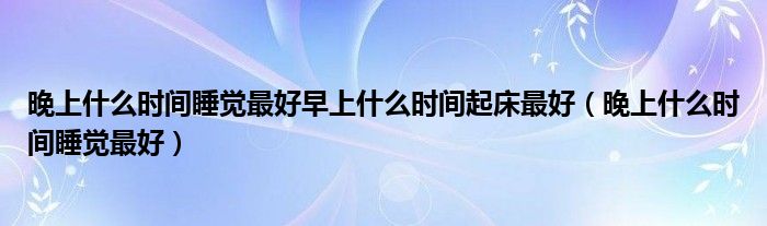 晚上什么时间睡觉最好早上什么时间起床最好（晚上什么时间睡觉最好）