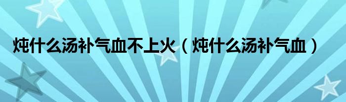 炖什么汤补气血不上火（炖什么汤补气血）