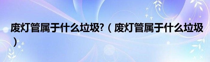 废灯管属于什么垃圾?（废灯管属于什么垃圾）