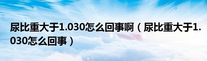 尿比重大于1.030怎么回事啊（尿比重大于1.030怎么回事）