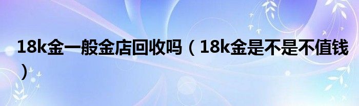 18k金一般金店回收吗（18k金是不是不值钱）