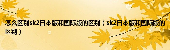 怎么区别sk2日本版和国际版的区别（sk2日本版和国际版的区别）