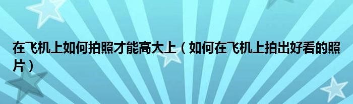 在飞机上如何拍照才能高大上（如何在飞机上拍出好看的照片）