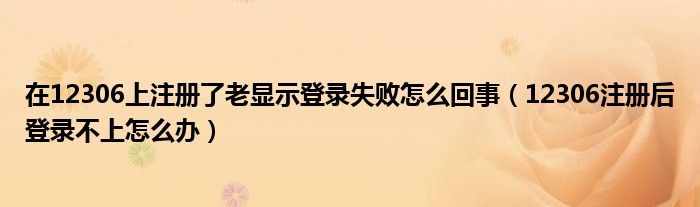 在12306上注册了老显示登录失败怎么回事（12306注册后登录不上怎么办）