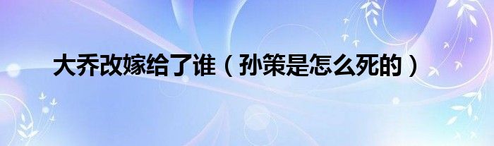 大乔改嫁给了谁（孙策是怎么死的）