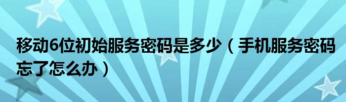 移动6位初始服务密码是多少（手机服务密码忘了怎么办）