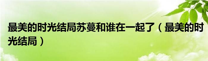 最美的时光结局苏蔓和谁在一起了（最美的时光结局）