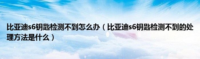 比亚迪s6钥匙检测不到怎么办（比亚迪s6钥匙检测不到的处理方法是什么）