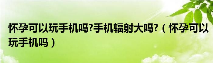 怀孕可以玩手机吗?手机辐射大吗?（怀孕可以玩手机吗）