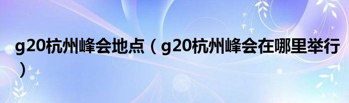 g20杭州峰会地点（g20杭州峰会在哪里举行）