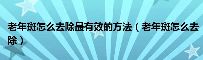 老年斑怎么去除最有效的方法（老年斑怎么去除）