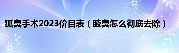 狐臭手术2023价目表（腋臭怎么彻底去除）