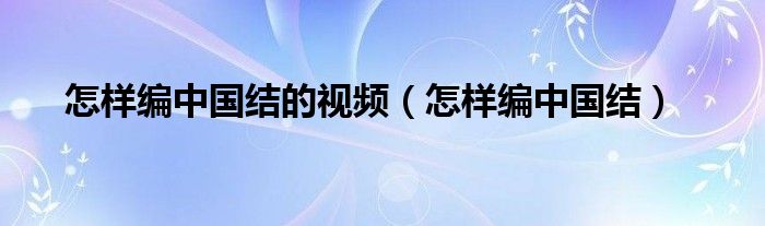 怎样编中国结的视频（怎样编中国结）