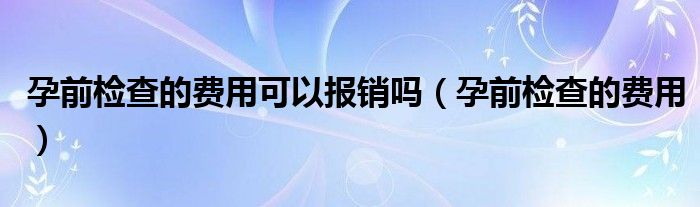 孕前检查的费用可以报销吗（孕前检查的费用）