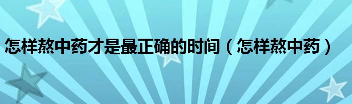 怎样熬中药才是最正确的时间（怎样熬中药）