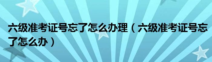 六级准考证号忘了怎么办理（六级准考证号忘了怎么办）