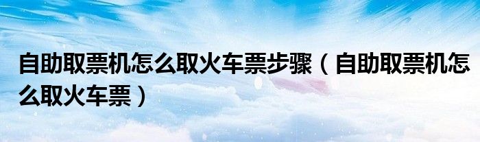 自助取票机怎么取火车票步骤（自助取票机怎么取火车票）