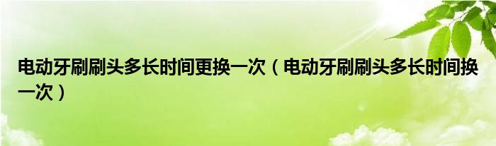 电动牙刷刷头多长时间更换一次（电动牙刷刷头多长时间换一次）