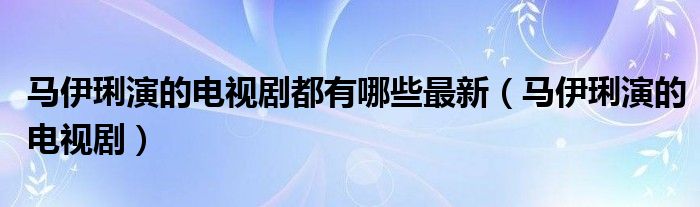 马伊琍演的电视剧都有哪些最新（马伊琍演的电视剧）