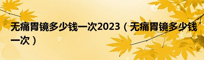 无痛胃镜多少钱一次2023（无痛胃镜多少钱一次）