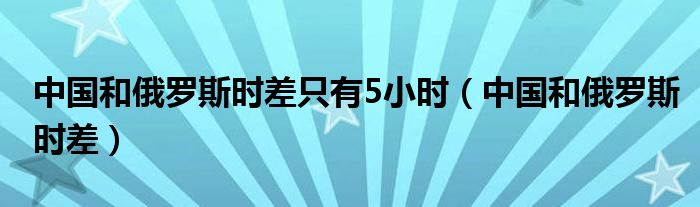 中国和俄罗斯时差只有5小时（中国和俄罗斯时差）