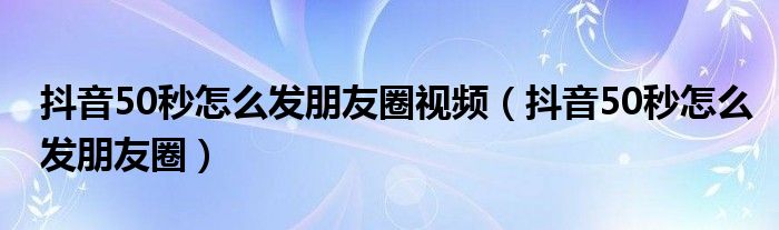 抖音50秒怎么发朋友圈视频（抖音50秒怎么发朋友圈）