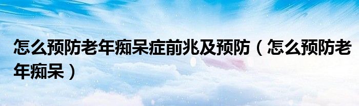 怎么预防老年痴呆症前兆及预防（怎么预防老年痴呆）