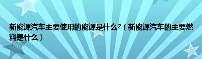 新能源汽车主要使用的能源是什么?（新能源汽车的主要燃料是什么）