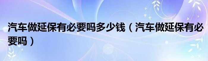 汽车做延保有必要吗多少钱（汽车做延保有必要吗）