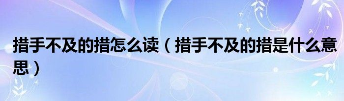 措手不及的措怎么读（措手不及的措是什么意思）