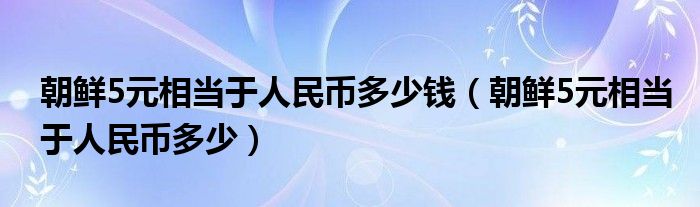 朝鲜5元相当于人民币多少钱（朝鲜5元相当于人民币多少）