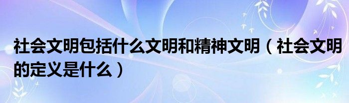 社会文明包括什么文明和精神文明（社会文明的定义是什么）