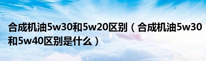 合成机油5w30和5w20区别（合成机油5w30和5w40区别是什么）