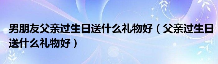 男朋友父亲过生日送什么礼物好（父亲过生日送什么礼物好）