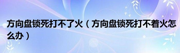 方向盘锁死打不了火（方向盘锁死打不着火怎么办）