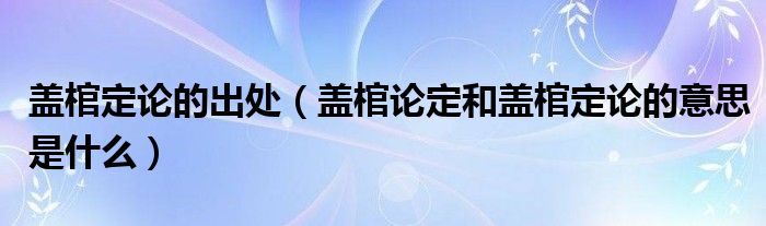 盖棺定论的出处（盖棺论定和盖棺定论的意思是什么）