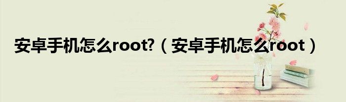 安卓手机怎么root?（安卓手机怎么root）