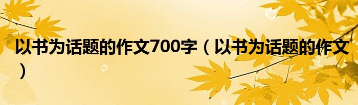 以书为话题的作文700字（以书为话题的作文）