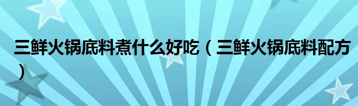 三鲜火锅底料煮什么好吃（三鲜火锅底料配方）