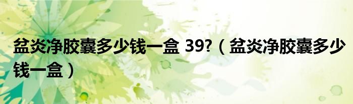 盆炎净胶囊多少钱一盒 39?（盆炎净胶囊多少钱一盒）